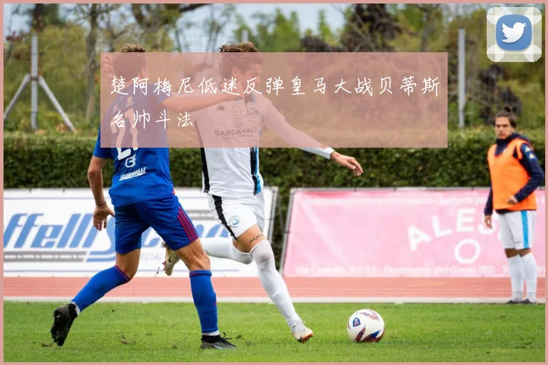 楚阿梅尼低迷反弹皇马大战贝蒂斯名帅斗法