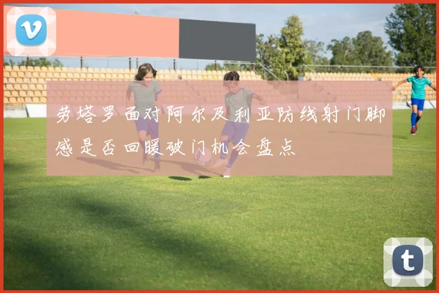 劳塔罗面对阿尔及利亚防线射门脚感是否回暖破门机会盘点