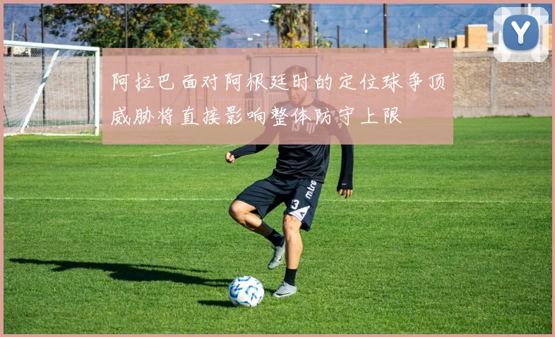 阿拉巴面对阿根廷时的定位球争顶威胁将直接影响整体防守上限