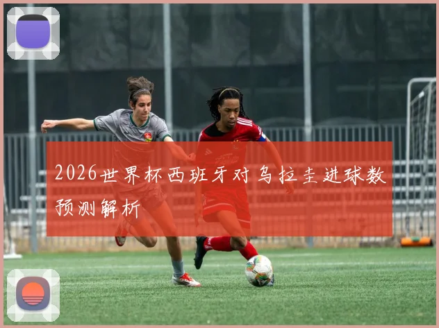 2026世界杯西班牙对乌拉圭进球数预测解析