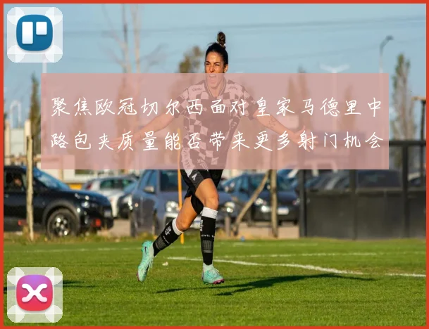聚焦欧冠切尔西面对皇家马德里中路包夹质量能否带来更多射门机会