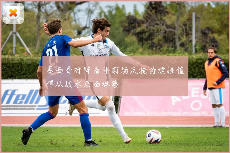 墨西哥对阵南非前场反抢持续性值得从战术层面观察
