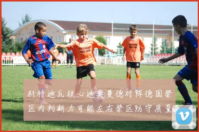 科特迪瓦核心迪奥曼德对阵德国禁区内判断力可能左右禁区防守质量