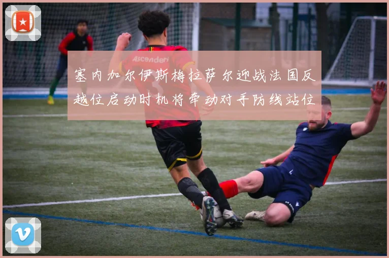 塞内加尔伊斯梅拉萨尔迎战法国反越位启动时机将牵动对手防线站位
