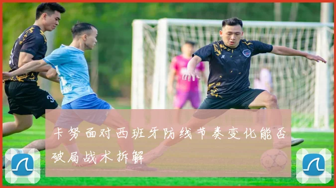 卡努面对西班牙防线节奏变化能否破局战术拆解