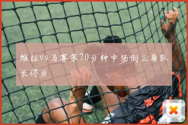 维拉vs马赛第70分钟中场倒三角队长得分