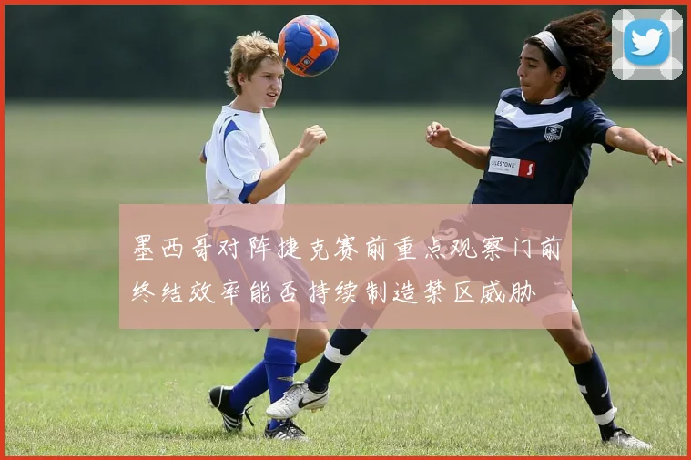 墨西哥对阵捷克赛前重点观察门前终结效率能否持续制造禁区威胁