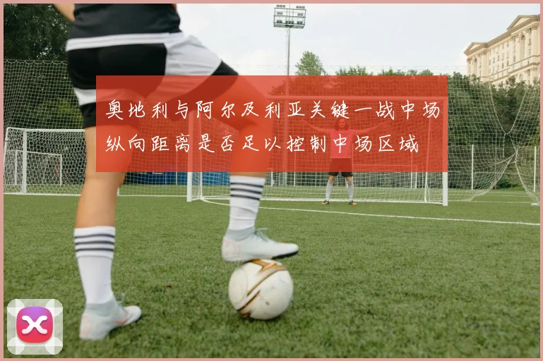 奥地利与阿尔及利亚关键一战中场纵向距离是否足以控制中场区域