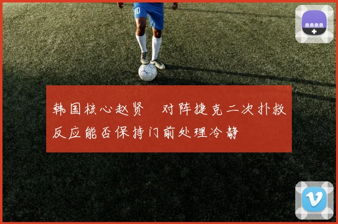 韩国核心赵贤祐对阵捷克二次扑救反应能否保持门前处理冷静